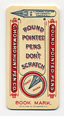  This bookmark was made in the US by  F. F. Pulver Co. of Rochester, NY. It is a celluloid advertising bookmark for pens from the C. Howard Hunt Pen Co. of Camden, NJ. The back reads "These pens will neither scratch nor spurt the ink, the points being rounded by a secret process." 
